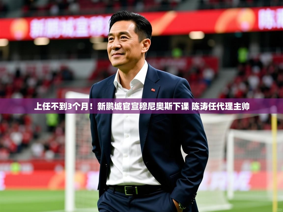2025 极直播高清上任不到3个月！新鹏城官宣穆尼奥斯下课 陈涛任代理主帅  第1张