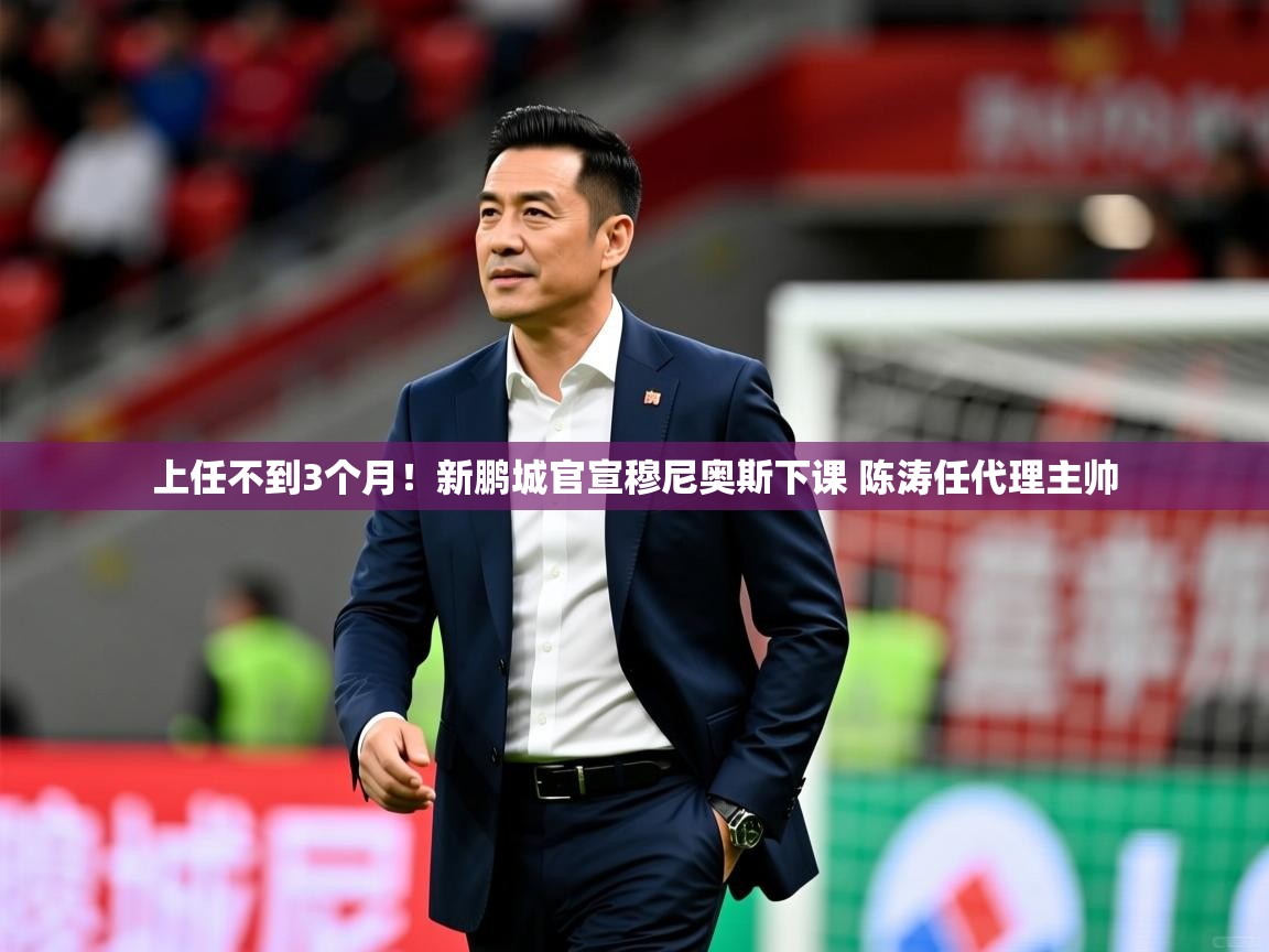 2025 极直播高清上任不到3个月！新鹏城官宣穆尼奥斯下课 陈涛任代理主帅  第2张