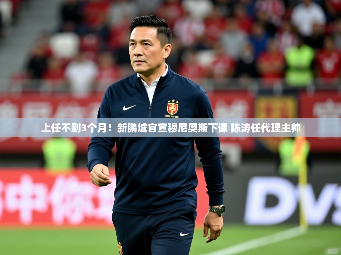 2025 极直播高清上任不到3个月！新鹏城官宣穆尼奥斯下课 陈涛任代理主帅  第4张