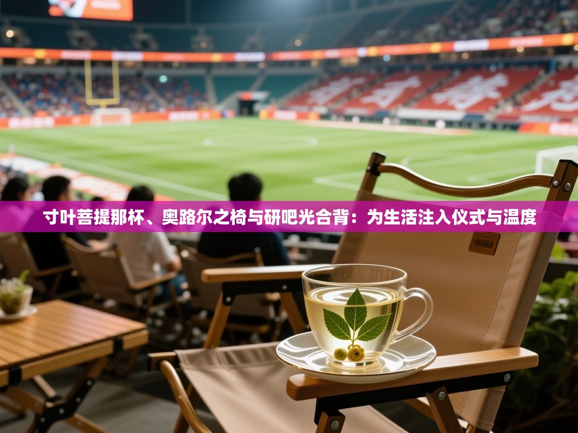 2026 极直播app下载寸叶菩提那杯、奥路尔之椅与研吧光合背：为生活注入仪式与温度  第2张